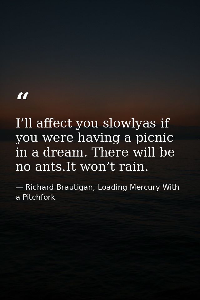 I’ll affect you slowlyas if you were having a picnic in a dream. There will be no ants.It won’t rain. — Richard Brautigan, Loading Mercury With a Pitchfork