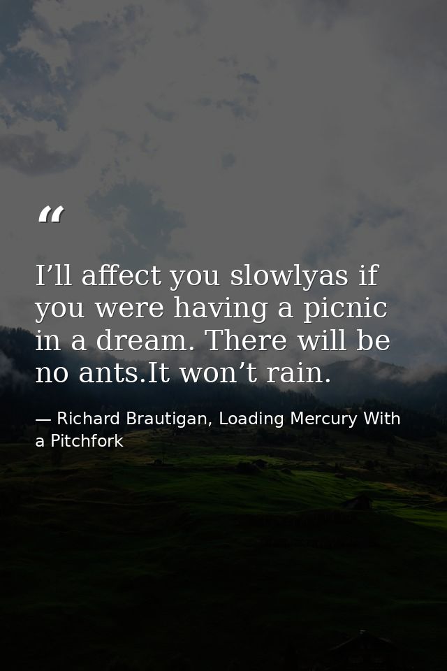 I’ll affect you slowlyas if you were having a picnic in a dream. There will be no ants.It won’t rain. — Richard Brautigan, Loading Mercury With a Pitchfork