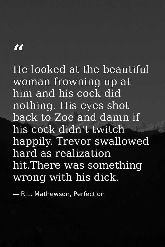 He looked at the beautiful woman frowning up at him and his cock did nothing. His eyes shot back to Zoe and damn if his  — R.L. Mathewson, Perfection