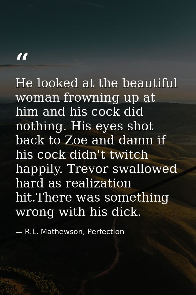 He looked at the beautiful woman frowning up at him and his cock did nothing. His eyes shot back to Zoe and damn if his  — R.L. Mathewson, Perfection