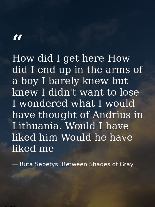 How did I get here How did I end up in the arms of a boy I barely knew but knew I didn't want to lose I wondered what I  — Ruta Sepetys, Between Shades of Gray