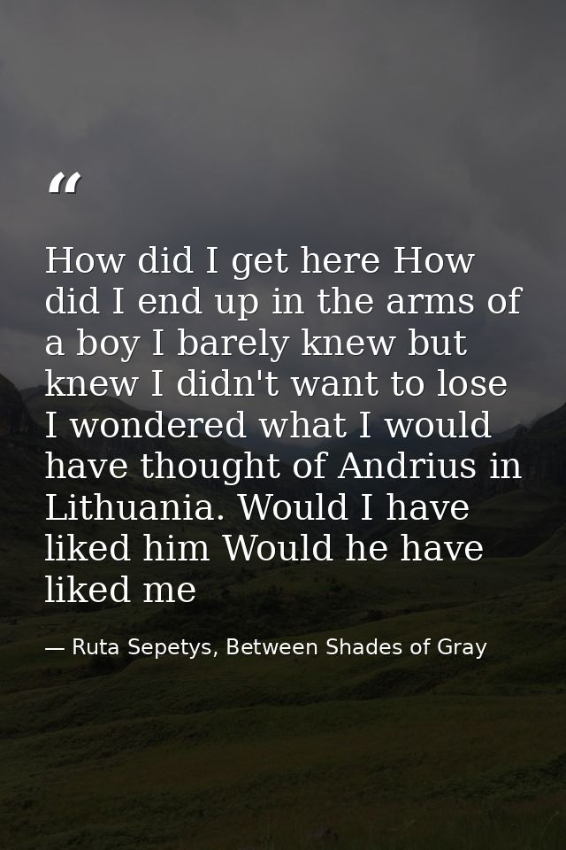How did I get here How did I end up in the arms of a boy I barely knew but knew I didn't want to lose I wondered what I  — Ruta Sepetys, Between Shades of Gray