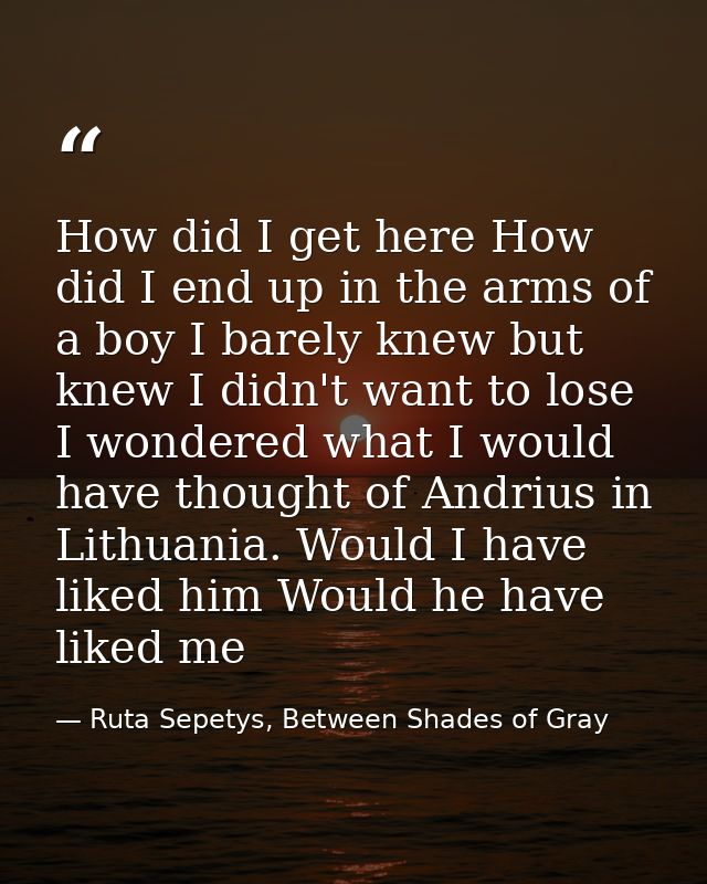 How did I get here How did I end up in the arms of a boy I barely knew but knew I didn't want to lose I wondered what I  — Ruta Sepetys, Between Shades of Gray