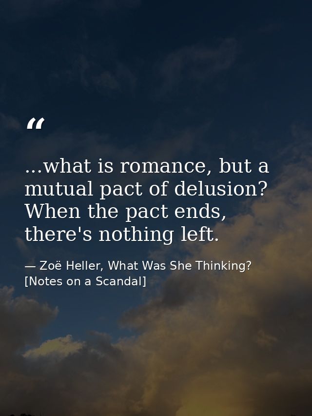 ...what is romance, but a mutual pact of delusion? When the pact ends, there's nothing left. — Zoë Heller, What Was She Thinking? [Notes on a Scandal]