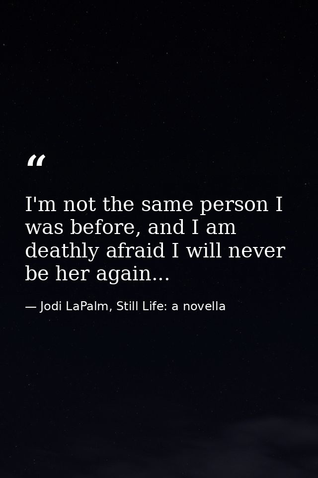 I'm not the same person I was before, and I am deathly afraid I will never be her again... — Jodi LaPalm, Still Life: a novella