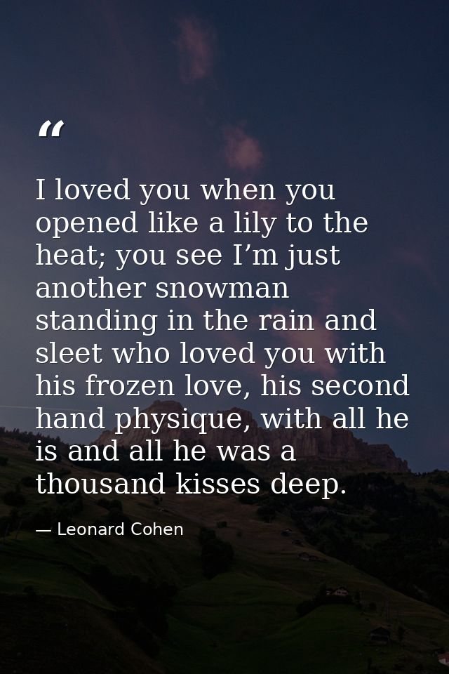 I loved you when you opened like a lily to the heat; you see I’m just another snowman standing in the rain and sleet who — Leonard Cohen
