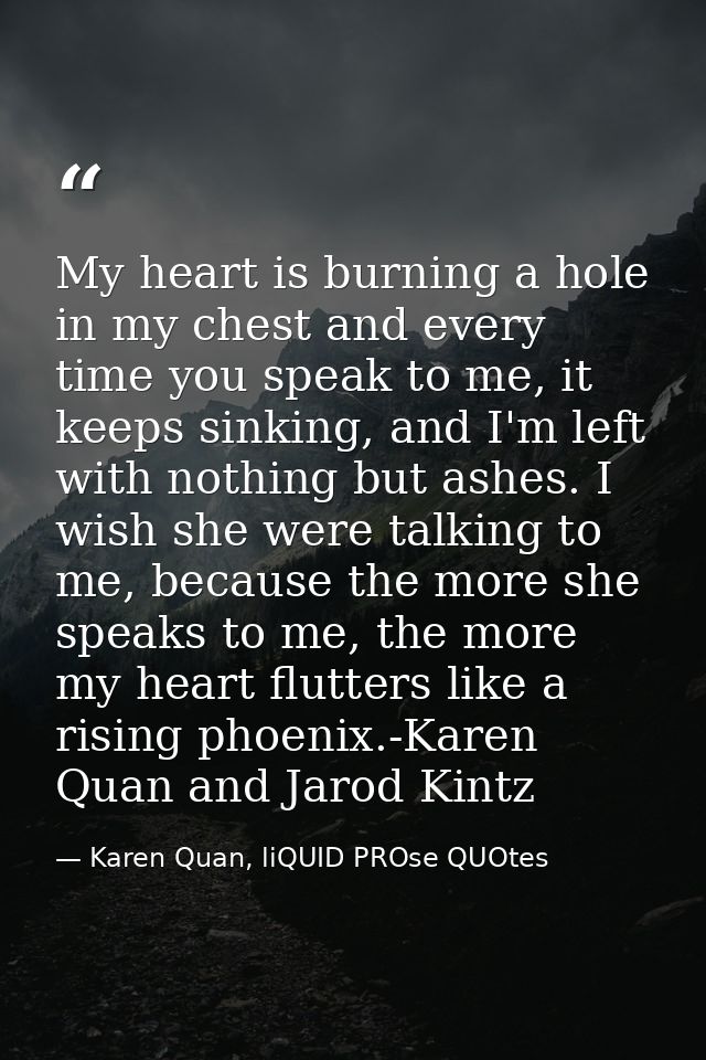 My heart is burning a hole in my chest and every time you speak to me, it keeps sinking, and I'm left with nothing but a — Karen Quan, liQUID PROse QUOtes