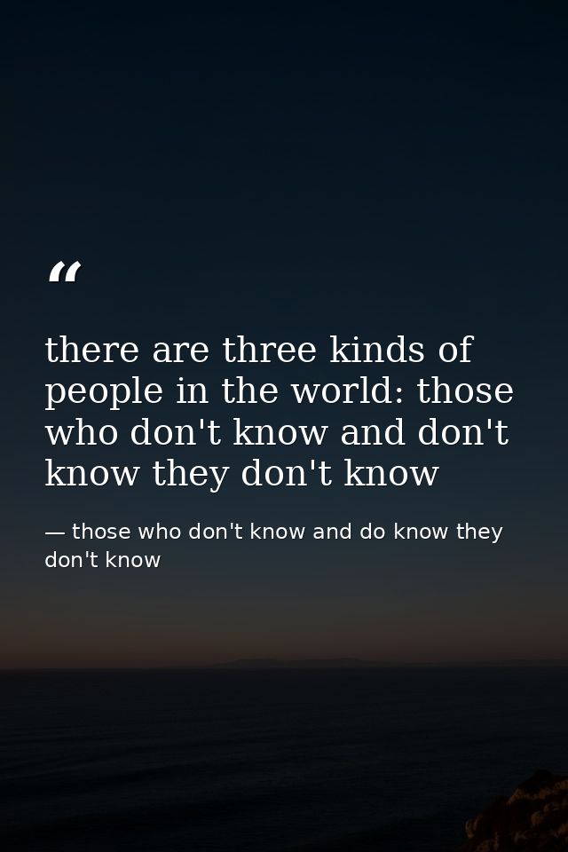 there are three kinds of people in the world: those who don't know and don't know they don't know — those who don't know and do know they don't know