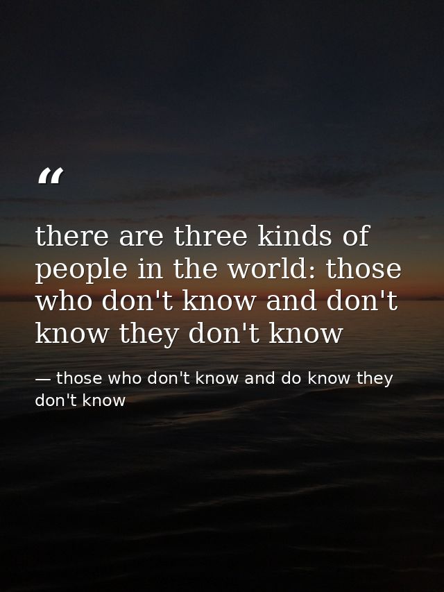 there are three kinds of people in the world: those who don't know and don't know they don't know — those who don't know and do know they don't know