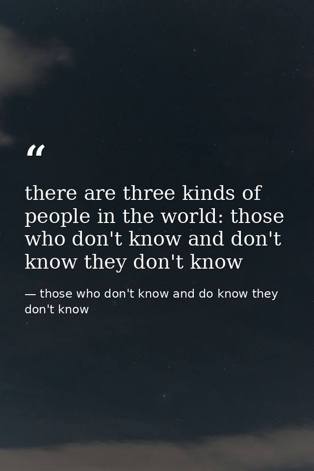 there are three kinds of people in the world: those who don't know and don't know they don't know — those who don't know and do know they don't know