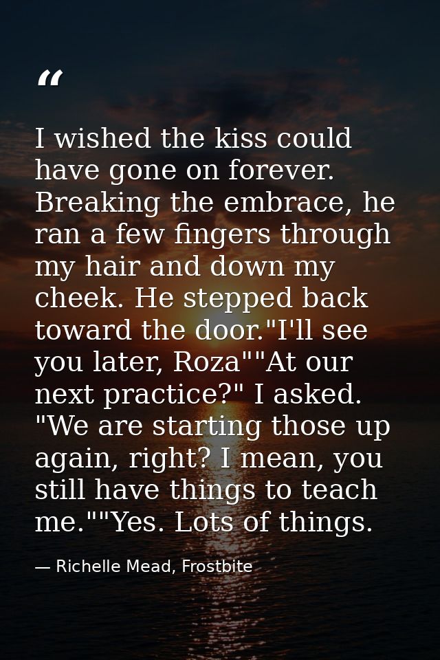 I wished the kiss could have gone on forever. Breaking the embrace, he ran a few fingers through my hair and down my che — Richelle Mead, Frostbite