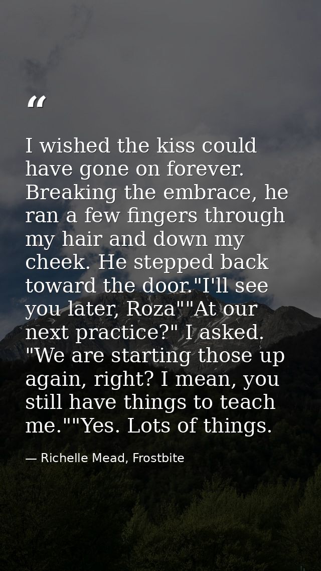 I wished the kiss could have gone on forever. Breaking the embrace, he ran a few fingers through my hair and down my che — Richelle Mead, Frostbite