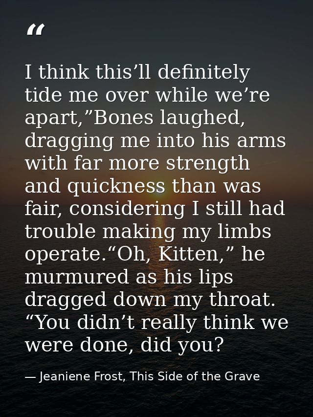 I think this’ll definitely tide me over while we’re apart,”Bones laughed, dragging me into his arms with far more streng — Jeaniene Frost, This Side of the Grave