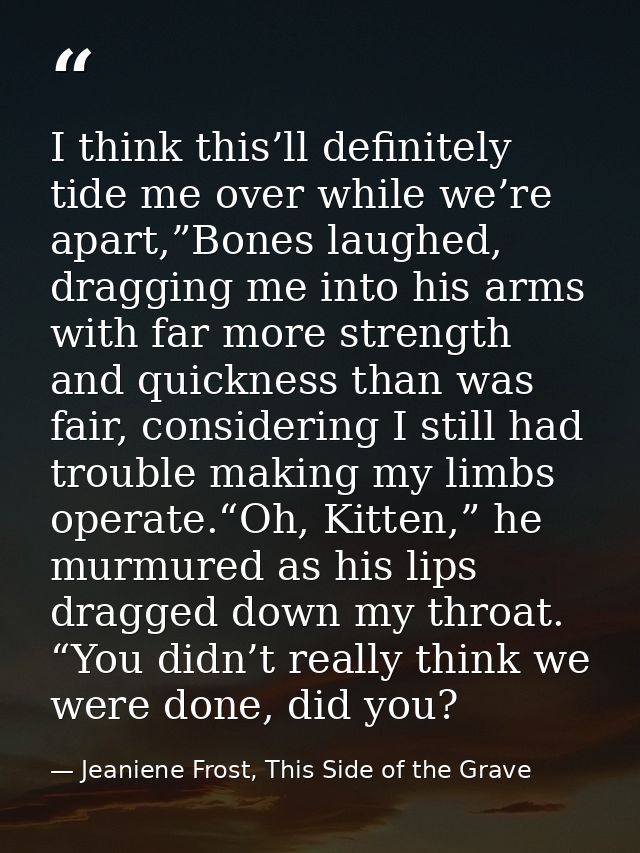 I think this’ll definitely tide me over while we’re apart,”Bones laughed, dragging me into his arms with far more streng — Jeaniene Frost, This Side of the Grave