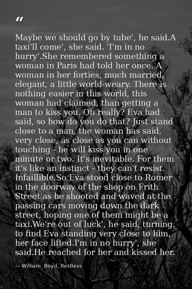Maybe we should go by tube', he said.A taxi'll come', she said. 'I'm in no hurry'.She remembered something a woman in Pa — William  Boyd, Restless