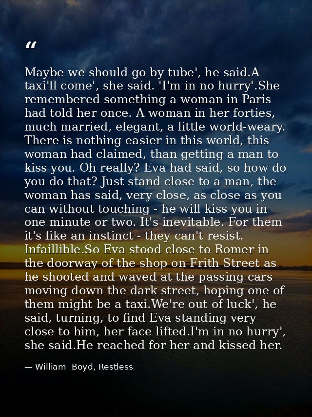 Maybe we should go by tube', he said.A taxi'll come', she said. 'I'm in no hurry'.She remembered something a woman in Pa — William  Boyd, Restless