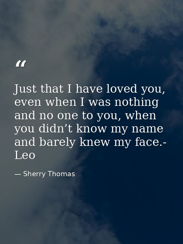 Just that I have loved you, even when I was nothing and no one to you, when you didn’t know my name and barely knew my f — Sherry Thomas