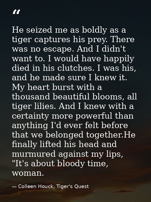 He seized me as boldly as a tiger captures his prey. There was no escape. And I didn't want to. I would have happily die — Colleen Houck, Tiger's Quest