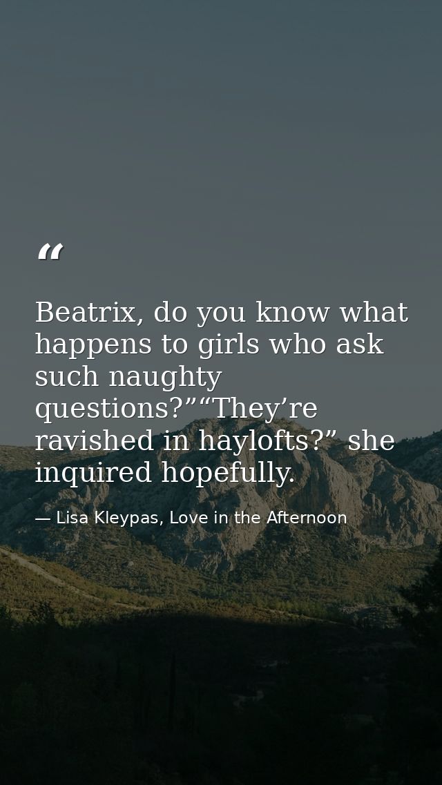 Beatrix, do you know what happens to girls who ask such naughty questions?”“They’re ravished in haylofts?” she inquired  — Lisa Kleypas, Love in the Afternoon