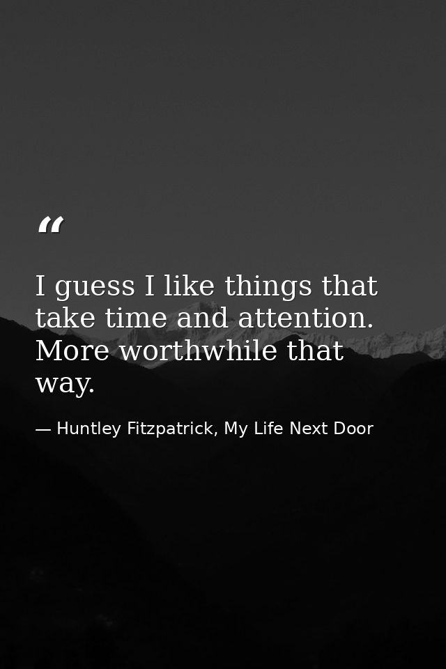 I guess I like things that take time and attention. More worthwhile that way. — Huntley Fitzpatrick, My Life Next Door