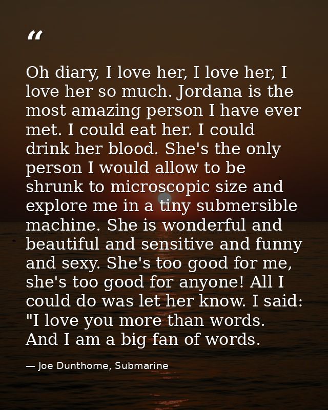 Oh diary, I love her, I love her, I love her so much. Jordana is the most amazing person I have ever met. I could eat he — Joe Dunthorne, Submarine