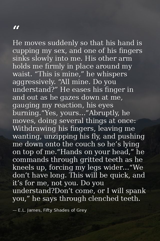 He moves suddenly so that his hand is cupping my sex, and one of his fingers sinks slowly into me. His other arm holds m — E.L. James, Fifty Shades of Grey