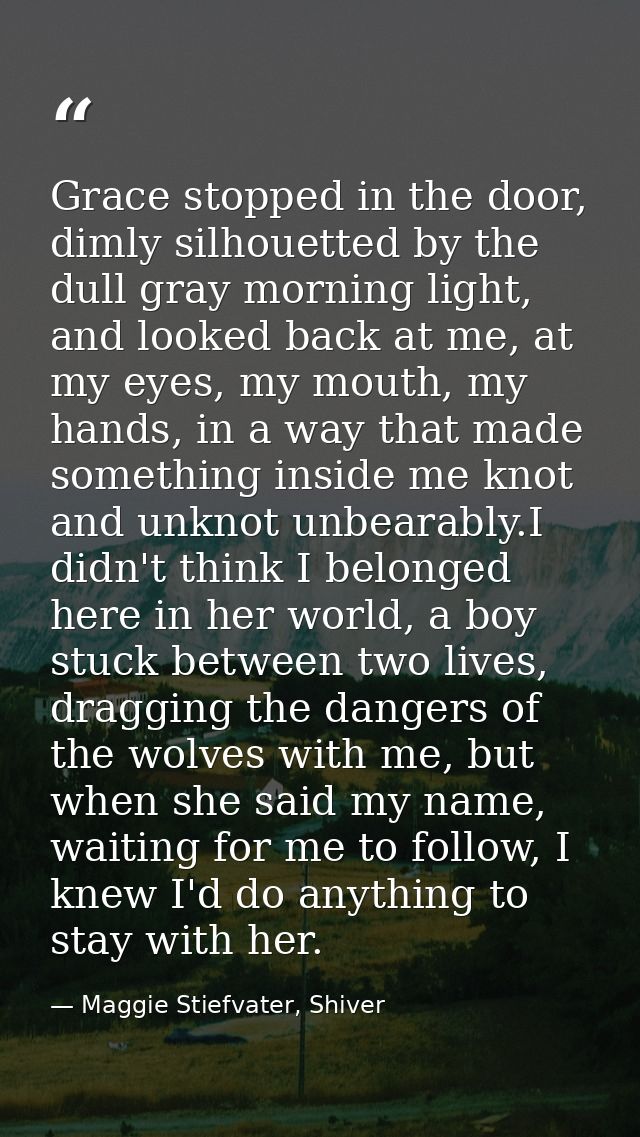 Grace stopped in the door, dimly silhouetted by the dull gray morning light, and looked back at me, at my eyes, my mouth — Maggie Stiefvater, Shiver