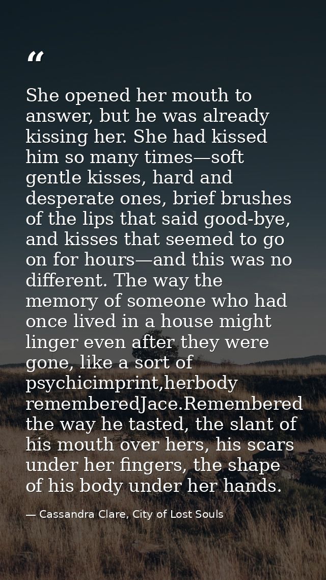 She opened her mouth to answer, but he was already kissing her. She had kissed him so many times—soft gentle kisses, har — Cassandra Clare, City of Lost Souls