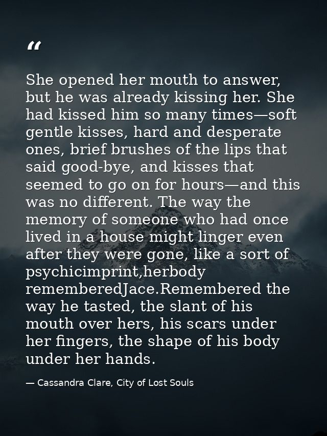 She opened her mouth to answer, but he was already kissing her. She had kissed him so many times—soft gentle kisses, har — Cassandra Clare, City of Lost Souls