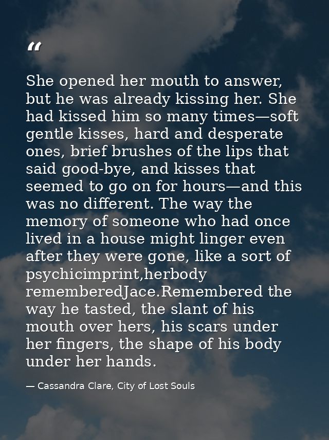She opened her mouth to answer, but he was already kissing her. She had kissed him so many times—soft gentle kisses, har — Cassandra Clare, City of Lost Souls