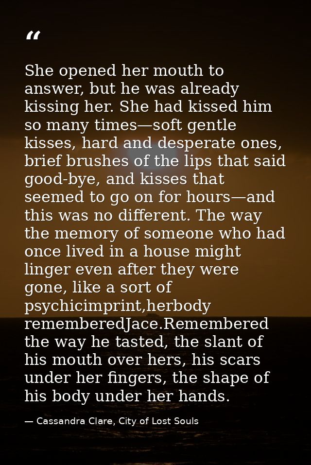 She opened her mouth to answer, but he was already kissing her. She had kissed him so many times—soft gentle kisses, har — Cassandra Clare, City of Lost Souls