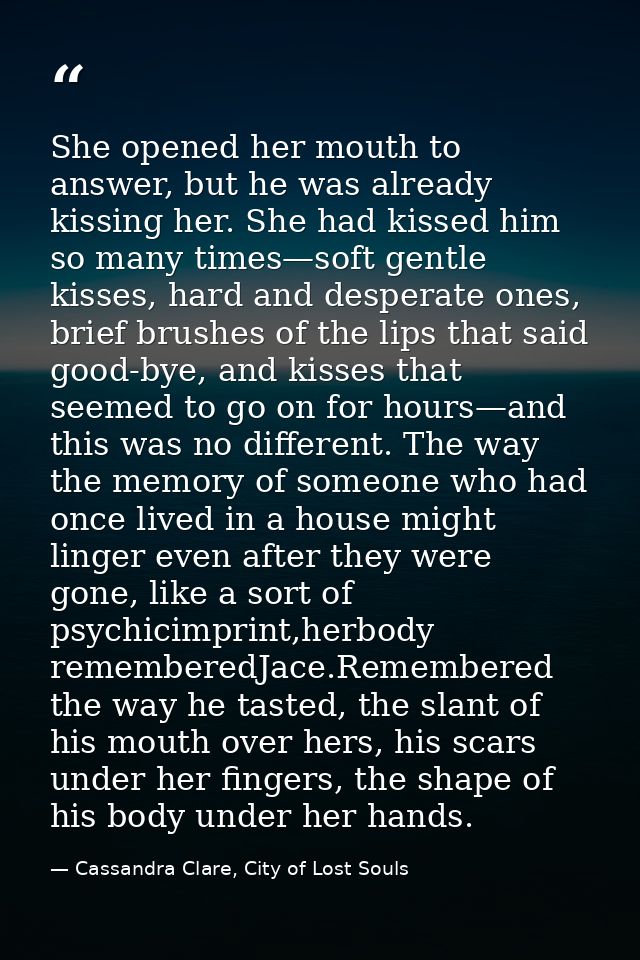 She opened her mouth to answer, but he was already kissing her. She had kissed him so many times—soft gentle kisses, har — Cassandra Clare, City of Lost Souls