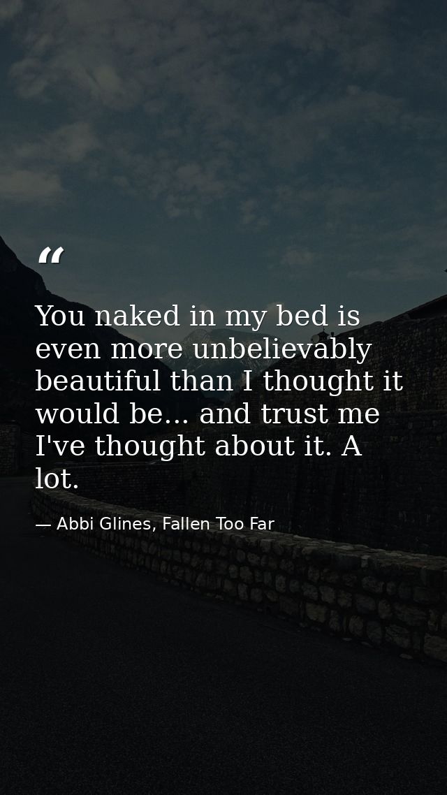 You naked in my bed is even more unbelievably beautiful than I thought it would be... and trust me I've thought about it — Abbi Glines, Fallen Too Far