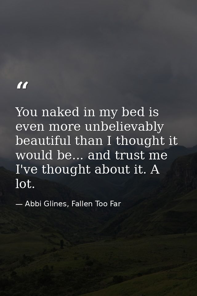 You naked in my bed is even more unbelievably beautiful than I thought it would be... and trust me I've thought about it — Abbi Glines, Fallen Too Far