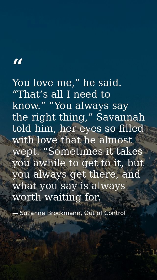 You love me,” he said. “That’s all I need to know.” “You always say the right thing,” Savannah told him, her eyes so fil — Suzanne Brockmann, Out of Control