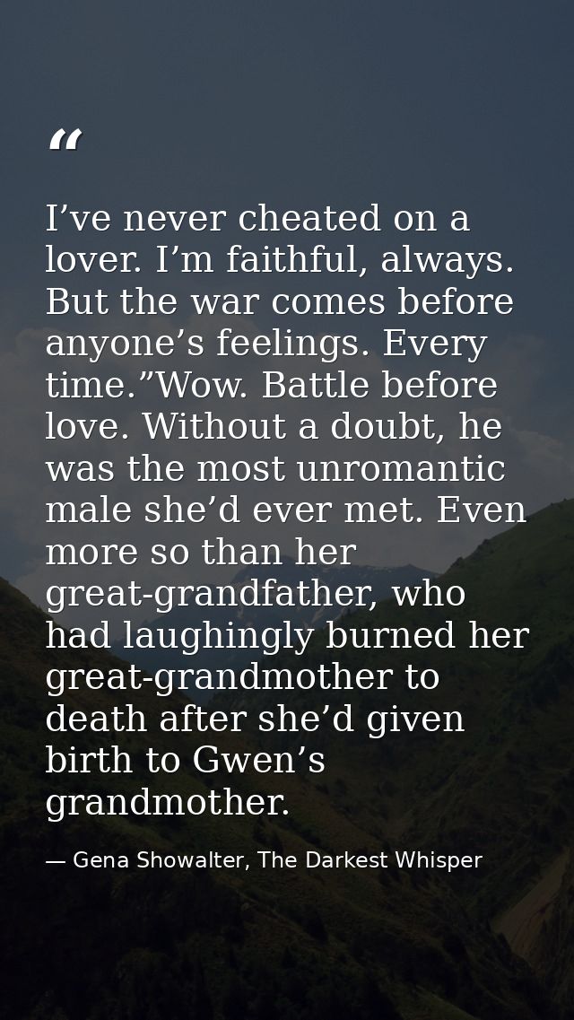 I’ve never cheated on a lover. I’m faithful, always. But the war comes before anyone’s feelings. Every time.”Wow. Battle — Gena Showalter, The Darkest Whisper