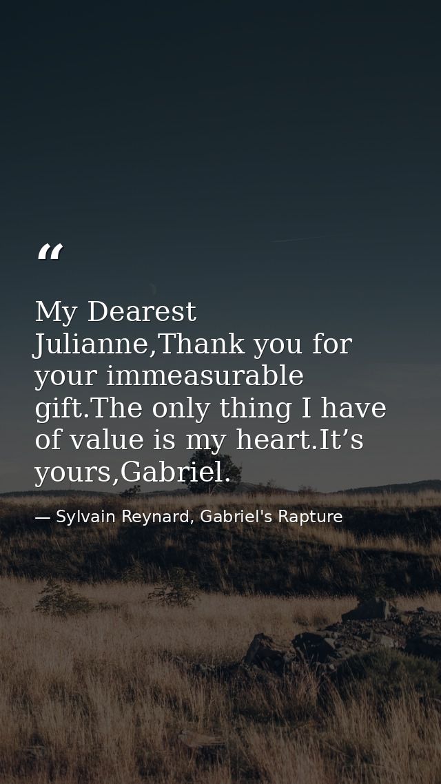My Dearest Julianne,Thank you for your immeasurable gift.The only thing I have of value is my heart.It’s yours,Gabriel. — Sylvain Reynard, Gabriel's Rapture