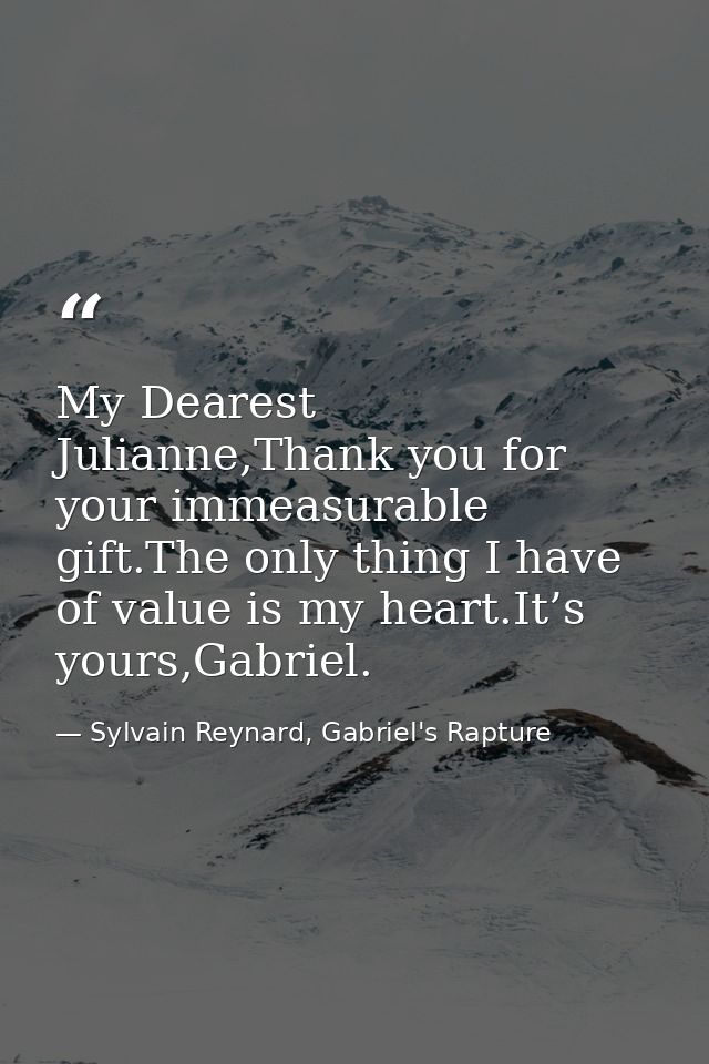 My Dearest Julianne,Thank you for your immeasurable gift.The only thing I have of value is my heart.It’s yours,Gabriel. — Sylvain Reynard, Gabriel's Rapture