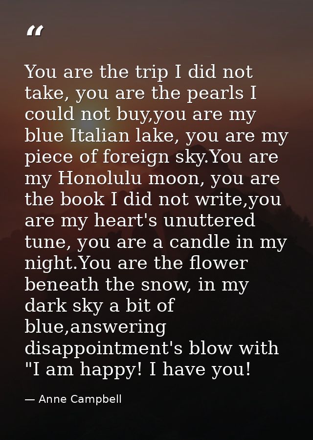 You are the trip I did not take, you are the pearls I could not buy,you are my blue Italian lake, you are my piece of fo — Anne Campbell