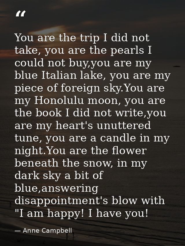 You are the trip I did not take, you are the pearls I could not buy,you are my blue Italian lake, you are my piece of fo — Anne Campbell