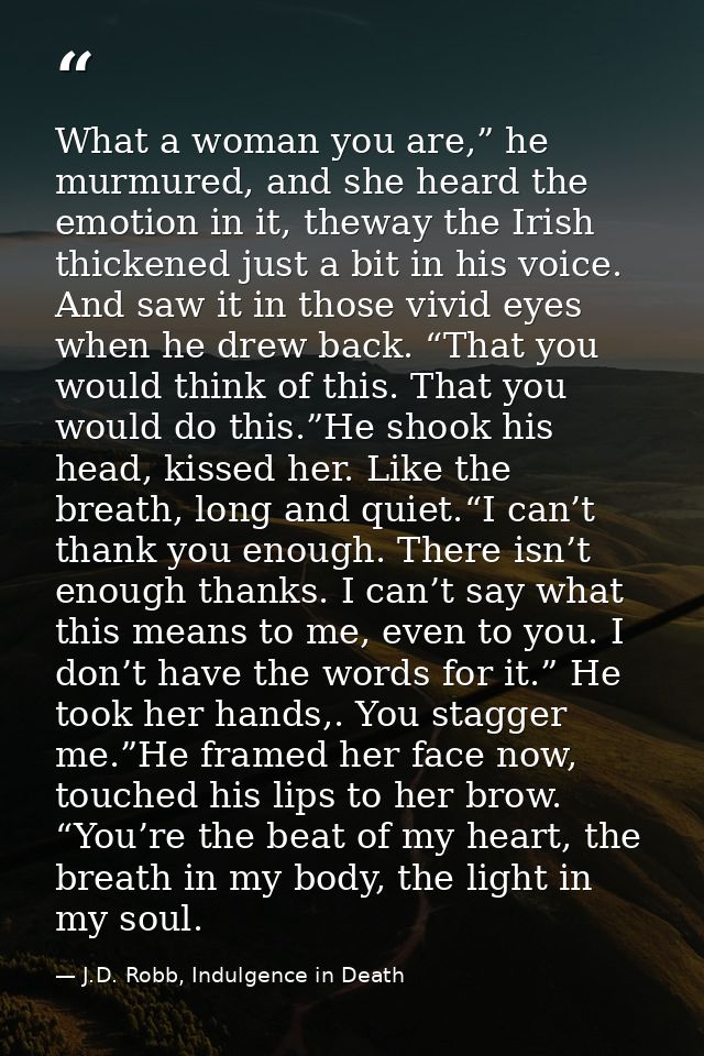 What a woman you are,” he murmured, and she heard the emotion in it, theway the Irish thickened just a bit in his voice. — J.D. Robb, Indulgence in Death