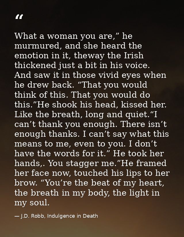 What a woman you are,” he murmured, and she heard the emotion in it, theway the Irish thickened just a bit in his voice. — J.D. Robb, Indulgence in Death