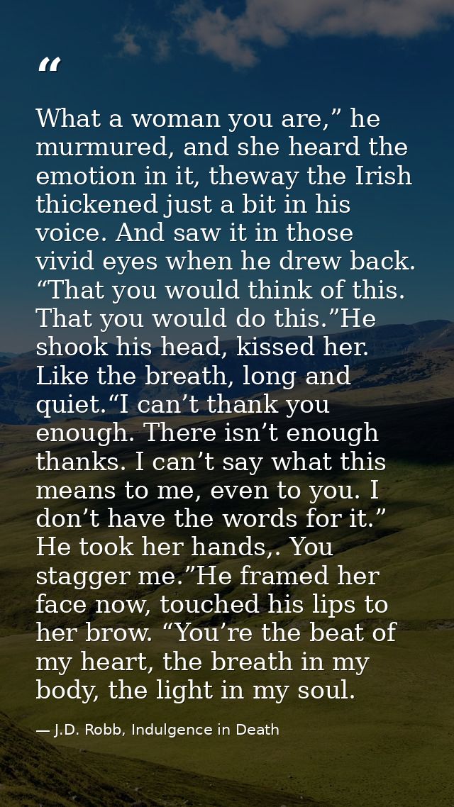 What a woman you are,” he murmured, and she heard the emotion in it, theway the Irish thickened just a bit in his voice. — J.D. Robb, Indulgence in Death