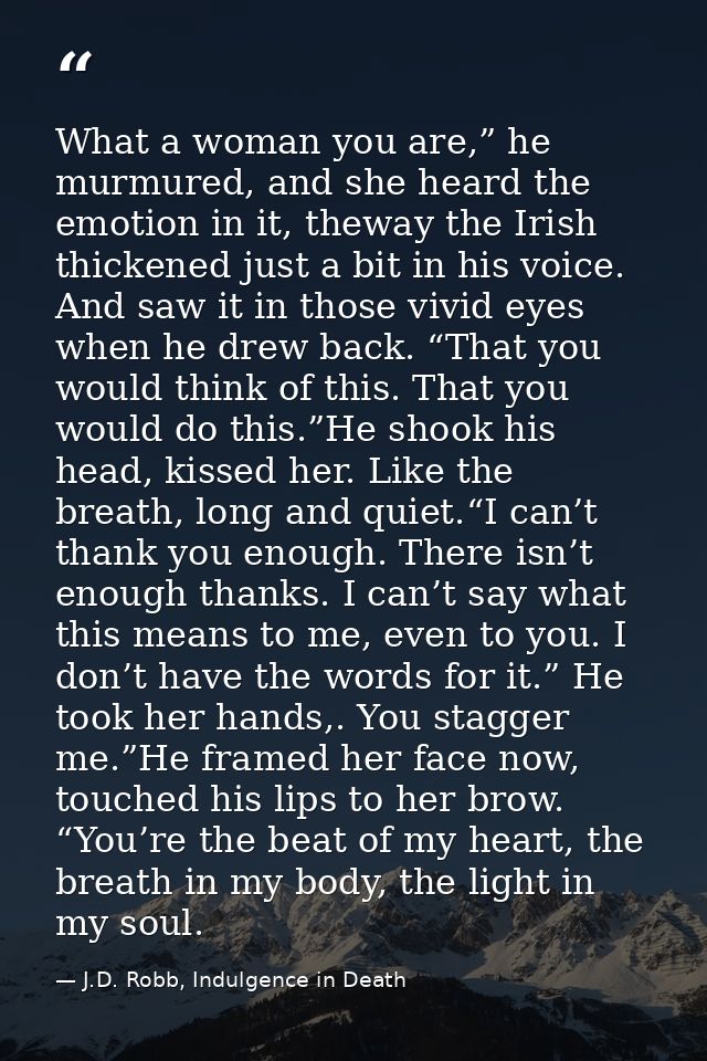 What a woman you are,” he murmured, and she heard the emotion in it, theway the Irish thickened just a bit in his voice. — J.D. Robb, Indulgence in Death