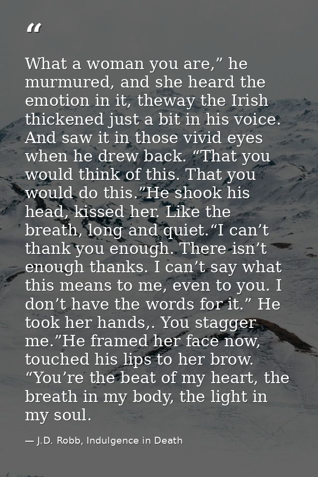 What a woman you are,” he murmured, and she heard the emotion in it, theway the Irish thickened just a bit in his voice. — J.D. Robb, Indulgence in Death