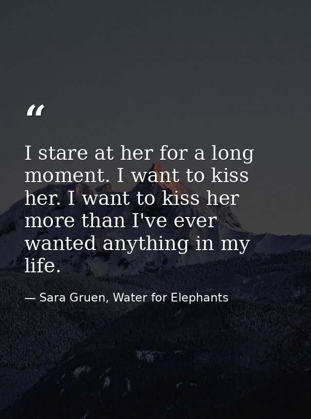 I stare at her for a long moment. I want to kiss her. I want to kiss her more than I've ever wanted anything in my life. — Sara Gruen, Water for Elephants
