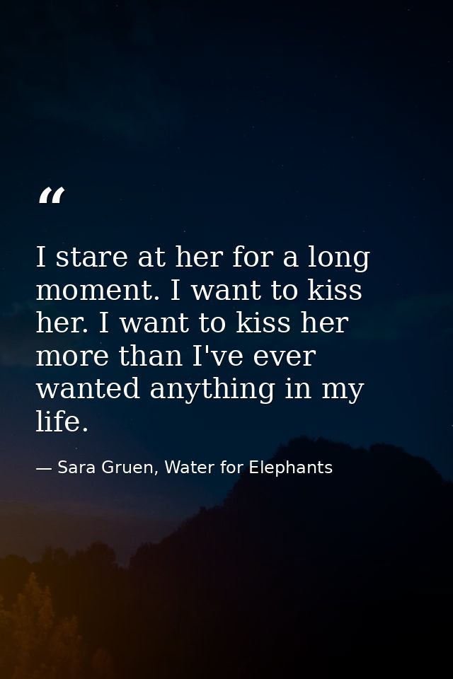 I stare at her for a long moment. I want to kiss her. I want to kiss her more than I've ever wanted anything in my life. — Sara Gruen, Water for Elephants