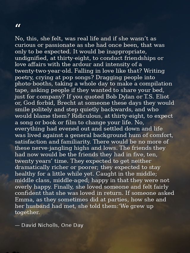 No, this, she felt, was real life and if she wasn’t as curious or passionate as she had once been, that was only to be e — David Nicholls, One Day
