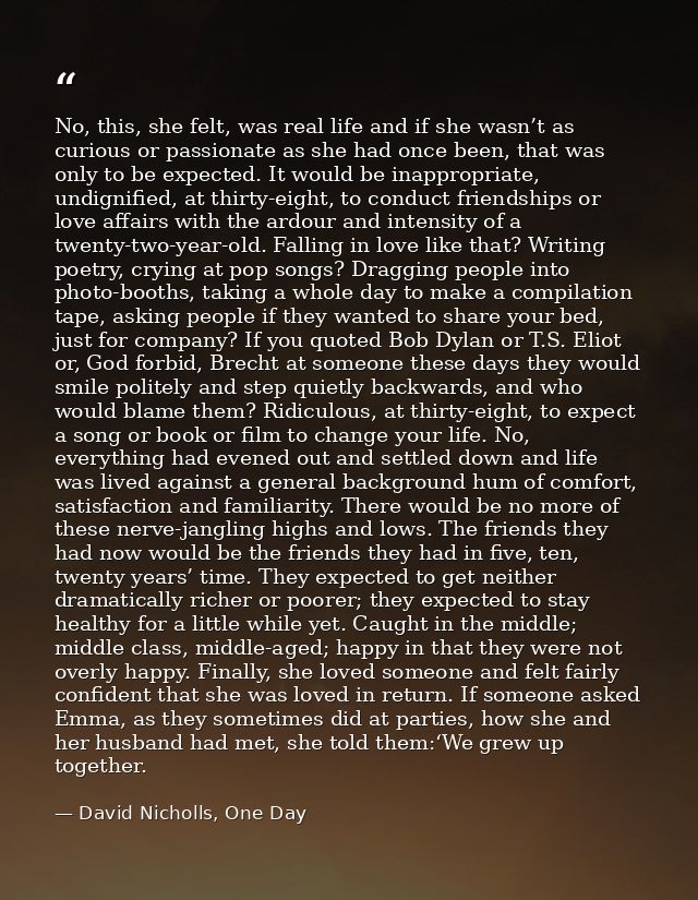 No, this, she felt, was real life and if she wasn’t as curious or passionate as she had once been, that was only to be e — David Nicholls, One Day
