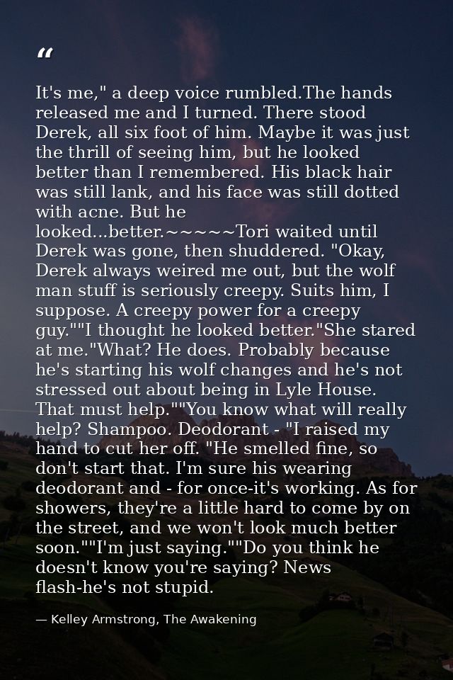 It's me," a deep voice rumbled.The hands released me and I turned. There stood Derek, all six foot of him. Maybe it was  — Kelley Armstrong, The Awakening
